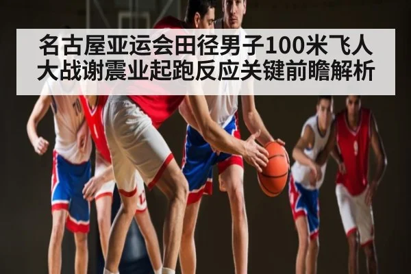 名古屋亚运会田径男子100米飞人大战谢震业起跑反应关键前瞻解析